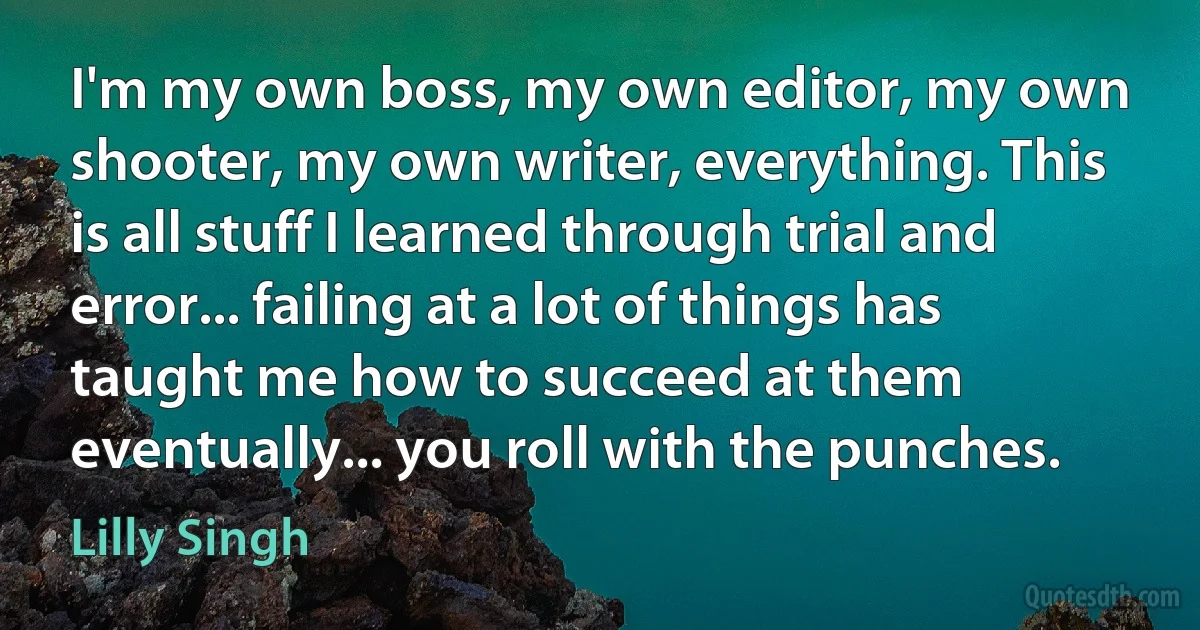 I'm my own boss, my own editor, my own shooter, my own writer, everything. This is all stuff I learned through trial and error... failing at a lot of things has taught me how to succeed at them eventually... you roll with the punches. (Lilly Singh)