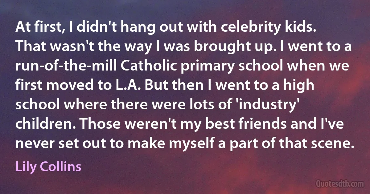 At first, I didn't hang out with celebrity kids. That wasn't the way I was brought up. I went to a run-of-the-mill Catholic primary school when we first moved to L.A. But then I went to a high school where there were lots of 'industry' children. Those weren't my best friends and I've never set out to make myself a part of that scene. (Lily Collins)