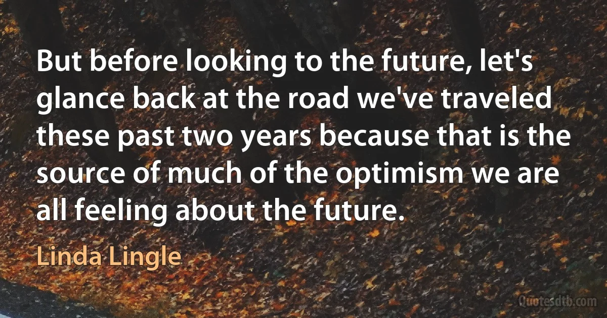 But before looking to the future, let's glance back at the road we've traveled these past two years because that is the source of much of the optimism we are all feeling about the future. (Linda Lingle)