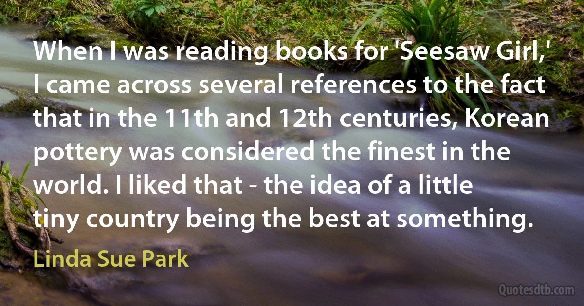 When I was reading books for 'Seesaw Girl,' I came across several references to the fact that in the 11th and 12th centuries, Korean pottery was considered the finest in the world. I liked that - the idea of a little tiny country being the best at something. (Linda Sue Park)