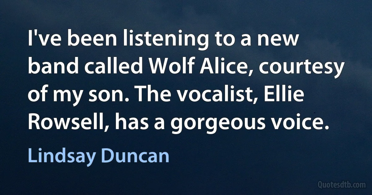 I've been listening to a new band called Wolf Alice, courtesy of my son. The vocalist, Ellie Rowsell, has a gorgeous voice. (Lindsay Duncan)