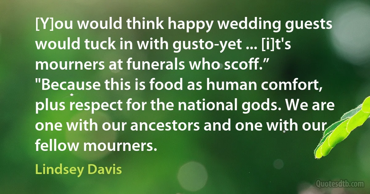 [Y]ou would think happy wedding guests would tuck in with gusto-yet ... [i]t's mourners at funerals who scoff.”
"Because this is food as human comfort, plus respect for the national gods. We are one with our ancestors and one with our fellow mourners. (Lindsey Davis)