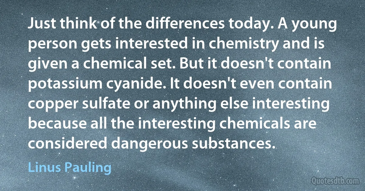 Just think of the differences today. A young person gets interested in chemistry and is given a chemical set. But it doesn't contain potassium cyanide. It doesn't even contain copper sulfate or anything else interesting because all the interesting chemicals are considered dangerous substances. (Linus Pauling)