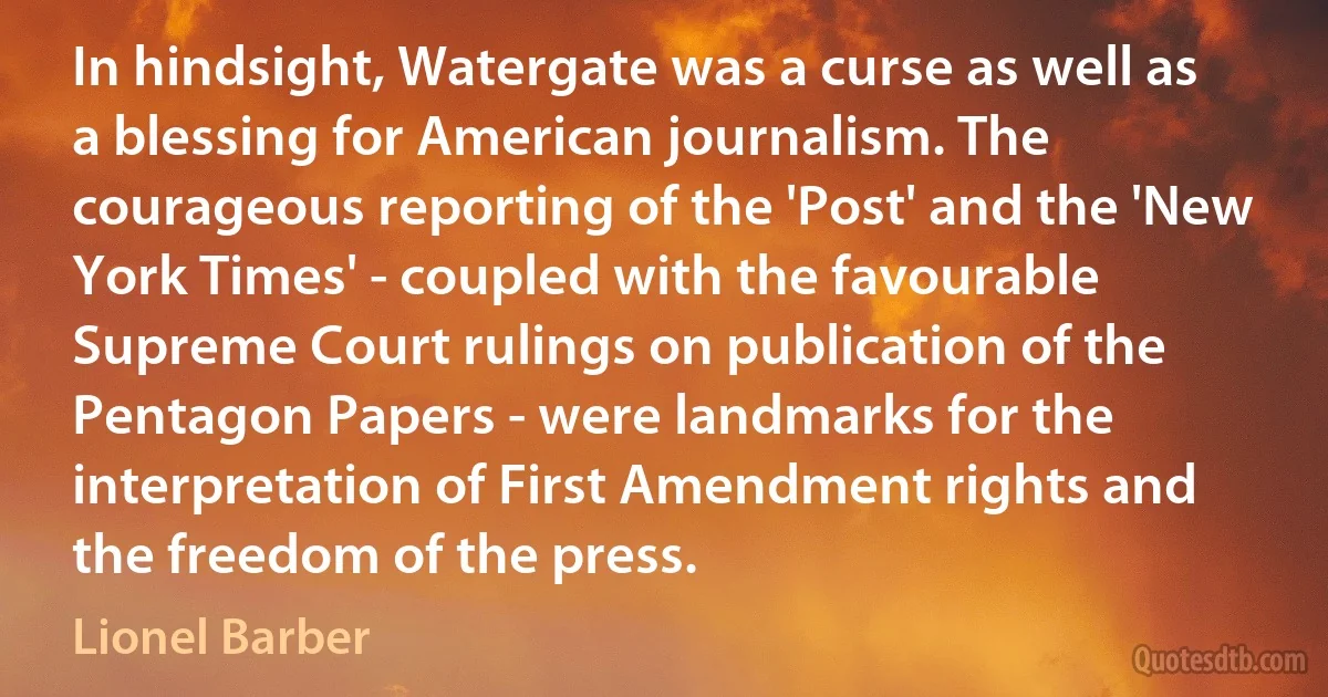 In hindsight, Watergate was a curse as well as a blessing for American journalism. The courageous reporting of the 'Post' and the 'New York Times' - coupled with the favourable Supreme Court rulings on publication of the Pentagon Papers - were landmarks for the interpretation of First Amendment rights and the freedom of the press. (Lionel Barber)