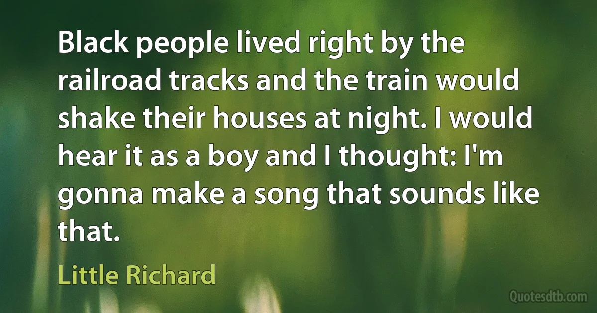 Black people lived right by the railroad tracks and the train would shake their houses at night. I would hear it as a boy and I thought: I'm gonna make a song that sounds like that. (Little Richard)