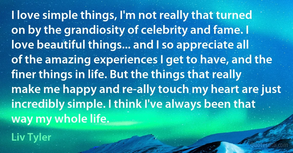 I love simple things, I'm not really that turned on by the grandiosity of celebrity and fame. I love beautiful things... and I so appreciate all of the amazing experiences I get to have, and the finer things in life. But the things that really make me happy and re-ally touch my heart are just incredibly simple. I think I've always been that way my whole life. (Liv Tyler)