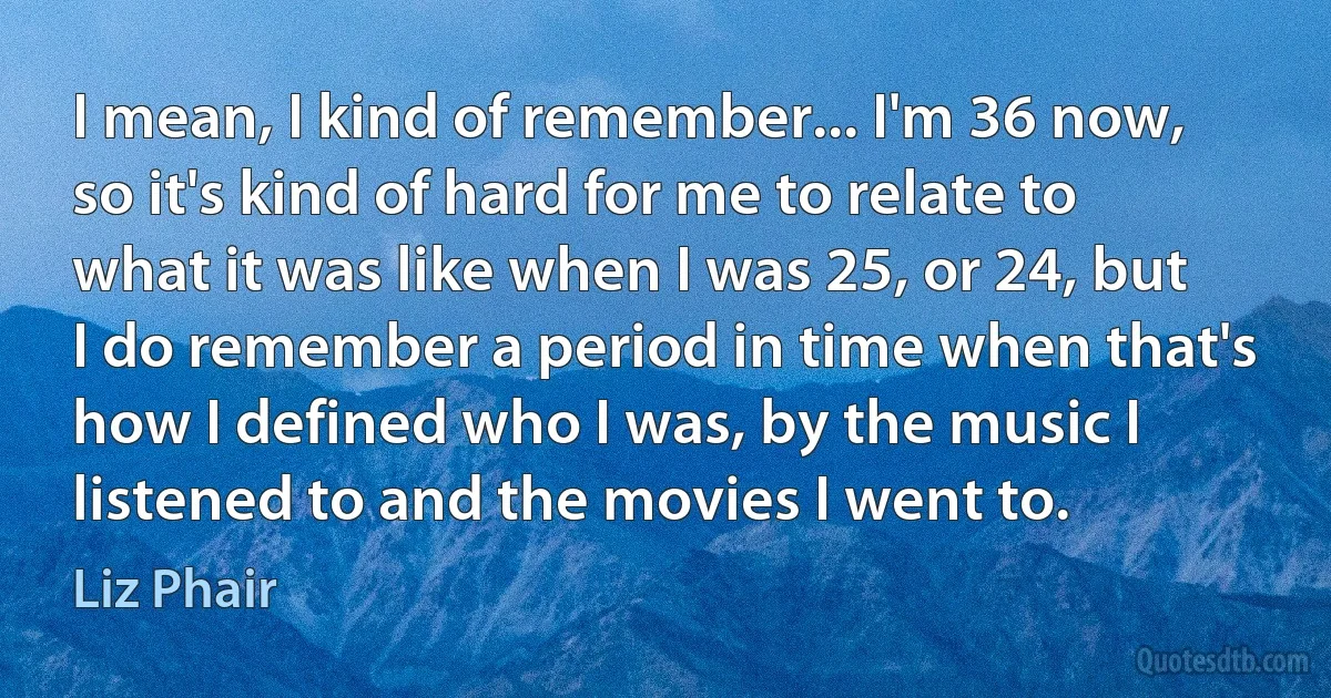 I mean, I kind of remember... I'm 36 now, so it's kind of hard for me to relate to what it was like when I was 25, or 24, but I do remember a period in time when that's how I defined who I was, by the music I listened to and the movies I went to. (Liz Phair)