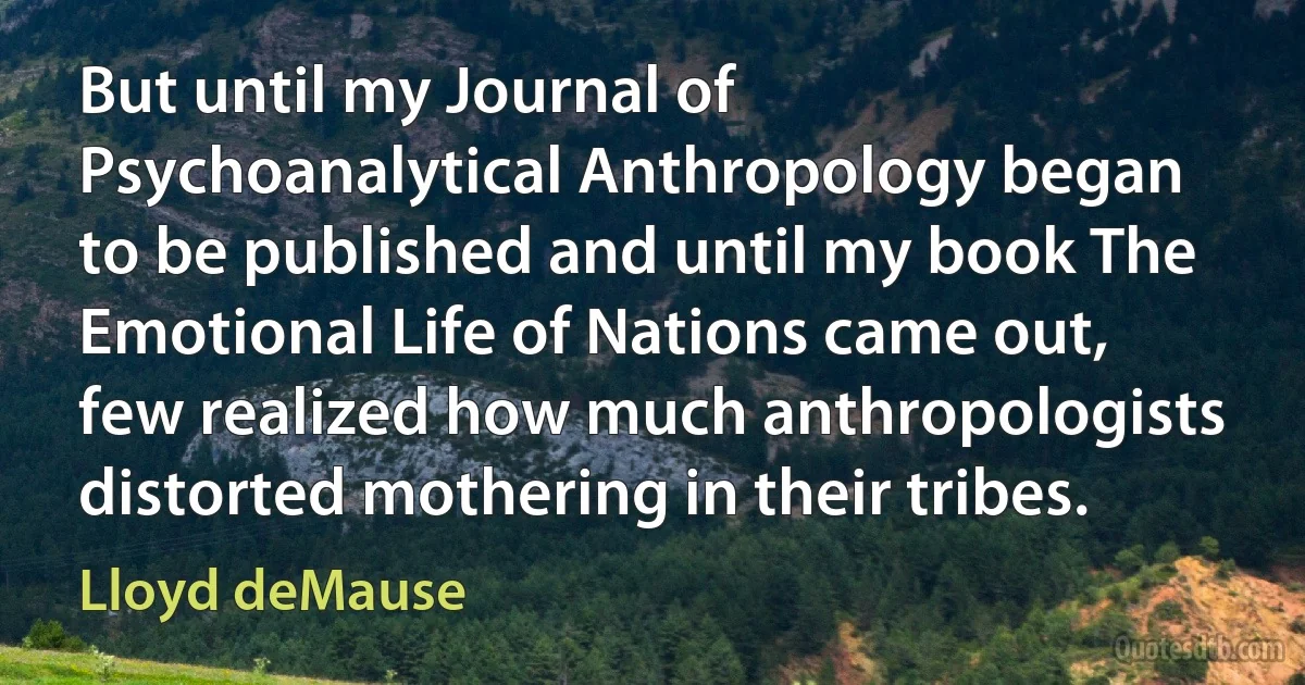 But until my Journal of Psychoanalytical Anthropology began to be published and until my book The Emotional Life of Nations came out, few realized how much anthropologists distorted mothering in their tribes. (Lloyd deMause)