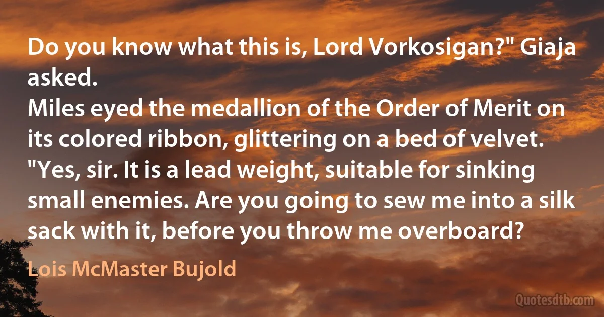 Do you know what this is, Lord Vorkosigan?" Giaja asked.
Miles eyed the medallion of the Order of Merit on its colored ribbon, glittering on a bed of velvet. "Yes, sir. It is a lead weight, suitable for sinking small enemies. Are you going to sew me into a silk sack with it, before you throw me overboard? (Lois McMaster Bujold)