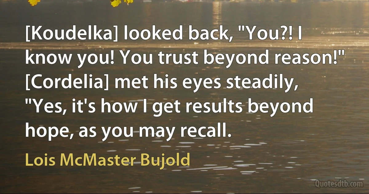 [Koudelka] looked back, "You?! I know you! You trust beyond reason!"
[Cordelia] met his eyes steadily, "Yes, it's how I get results beyond hope, as you may recall. (Lois McMaster Bujold)