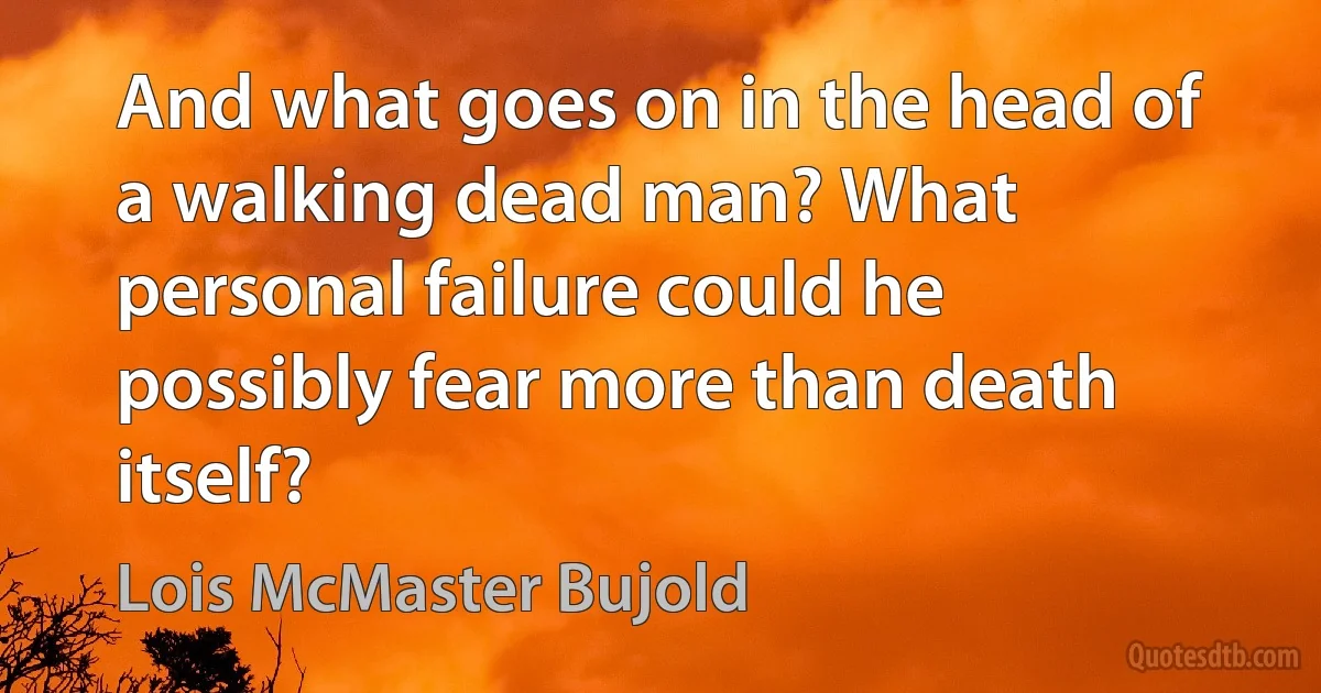 And what goes on in the head of a walking dead man? What personal failure could he possibly fear more than death itself? (Lois McMaster Bujold)