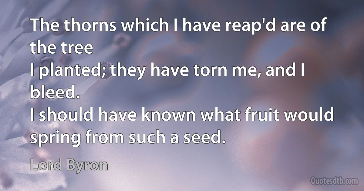 The thorns which I have reap'd are of the tree
I planted; they have torn me, and I bleed.
I should have known what fruit would spring from such a seed. (Lord Byron)