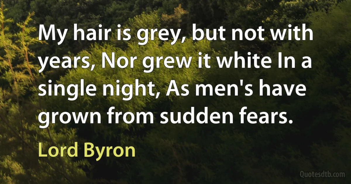 My hair is grey, but not with years, Nor grew it white In a single night, As men's have grown from sudden fears. (Lord Byron)