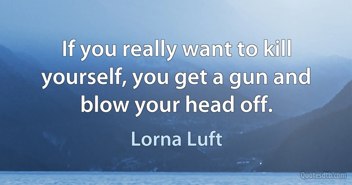 If you really want to kill yourself, you get a gun and blow your head off. (Lorna Luft)