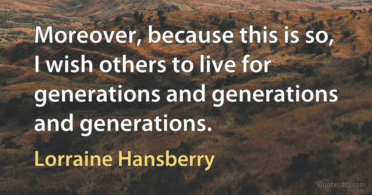 Moreover, because this is so, I wish others to live for generations and generations and generations. (Lorraine Hansberry)