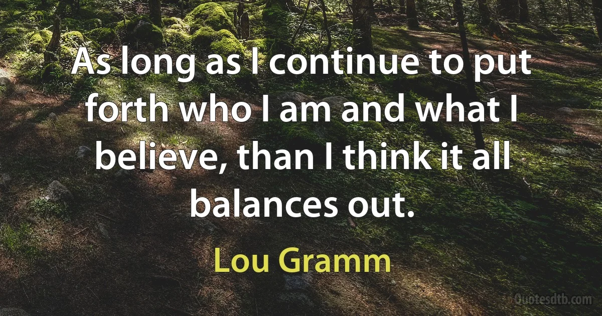 As long as I continue to put forth who I am and what I believe, than I think it all balances out. (Lou Gramm)