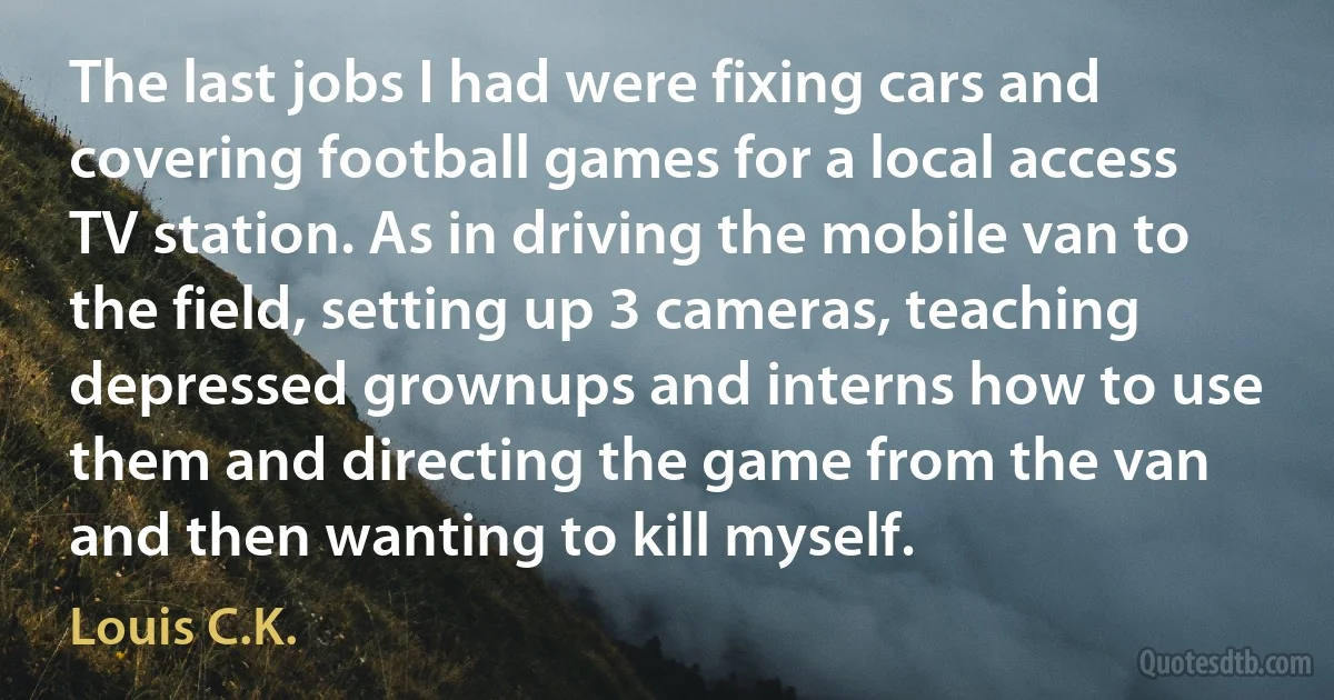 The last jobs I had were fixing cars and covering football games for a local access TV station. As in driving the mobile van to the field, setting up 3 cameras, teaching depressed grownups and interns how to use them and directing the game from the van and then wanting to kill myself. (Louis C.K.)