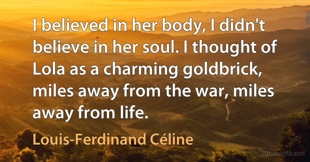 I believed in her body, I didn't believe in her soul. I thought of Lola as a charming goldbrick, miles away from the war, miles away from life. (Louis-Ferdinand Céline)