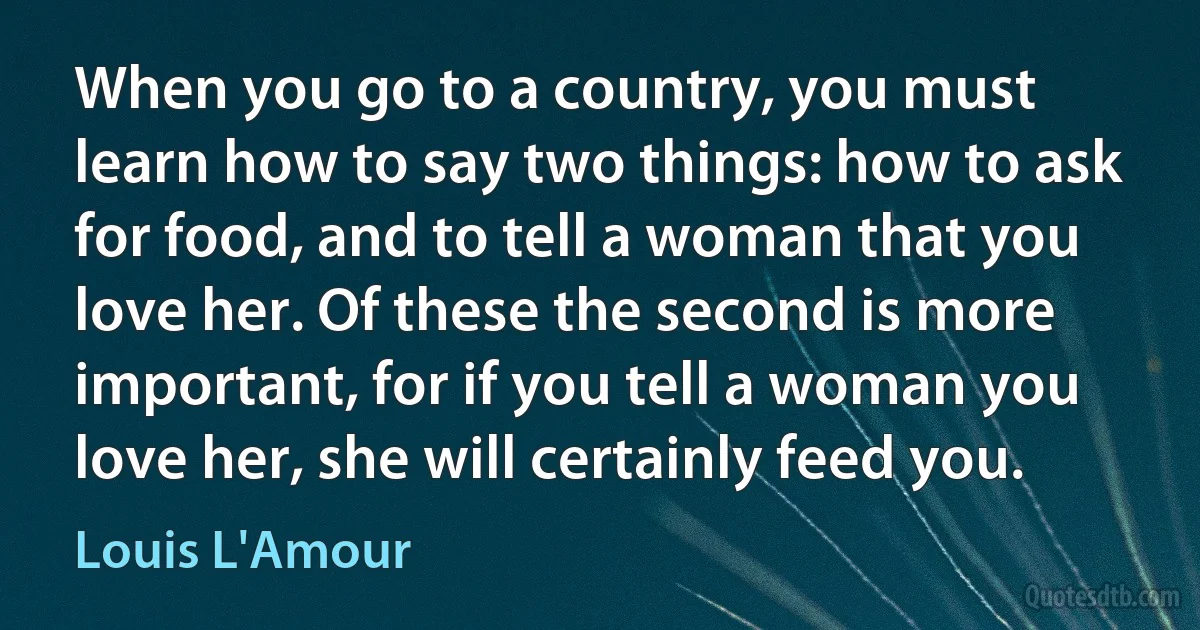 When you go to a country, you must learn how to say two things: how to ask for food, and to tell a woman that you love her. Of these the second is more important, for if you tell a woman you love her, she will certainly feed you. (Louis L'Amour)