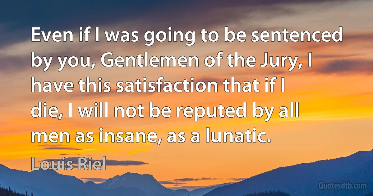 Even if I was going to be sentenced by you, Gentlemen of the Jury, I have this satisfaction that if I die, I will not be reputed by all men as insane, as a lunatic. (Louis Riel)