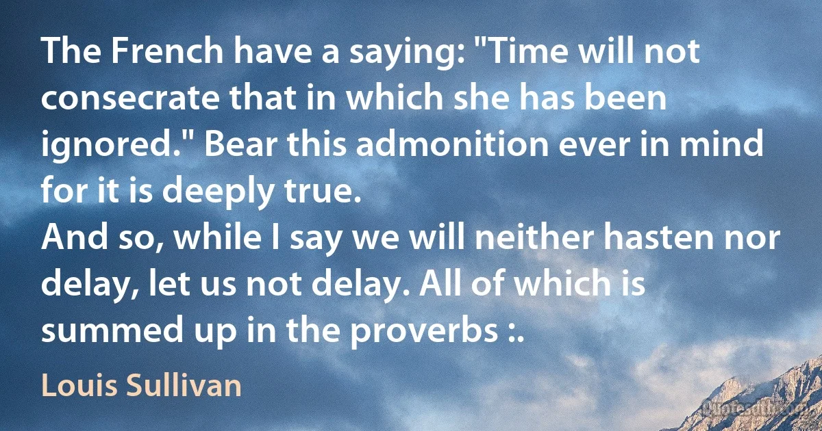 The French have a saying: "Time will not consecrate that in which she has been ignored." Bear this admonition ever in mind for it is deeply true.
And so, while I say we will neither hasten nor delay, let us not delay. All of which is summed up in the proverbs :. (Louis Sullivan)