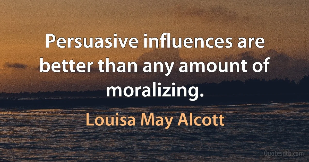 Persuasive influences are better than any amount of moralizing. (Louisa May Alcott)