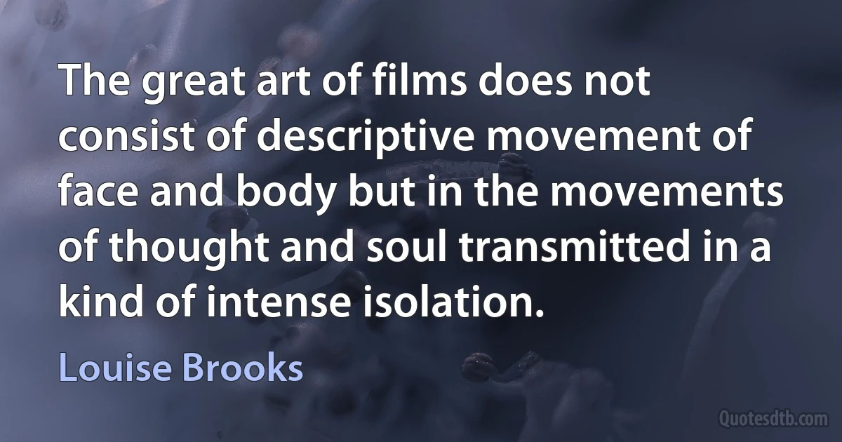 The great art of films does not consist of descriptive movement of face and body but in the movements of thought and soul transmitted in a kind of intense isolation. (Louise Brooks)