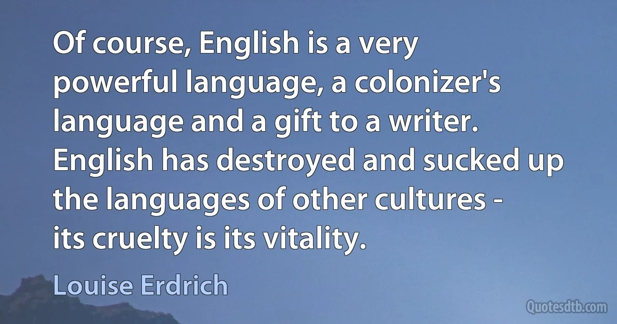 Of course, English is a very powerful language, a colonizer's language and a gift to a writer. English has destroyed and sucked up the languages of other cultures - its cruelty is its vitality. (Louise Erdrich)