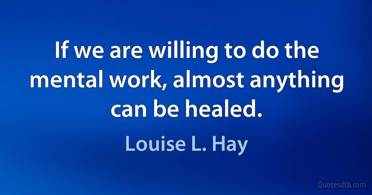 If we are willing to do the mental work, almost anything can be healed. (Louise L. Hay)