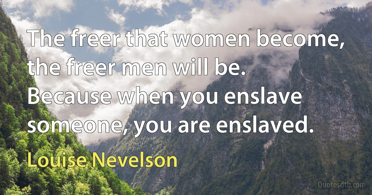 The freer that women become, the freer men will be. Because when you enslave someone, you are enslaved. (Louise Nevelson)