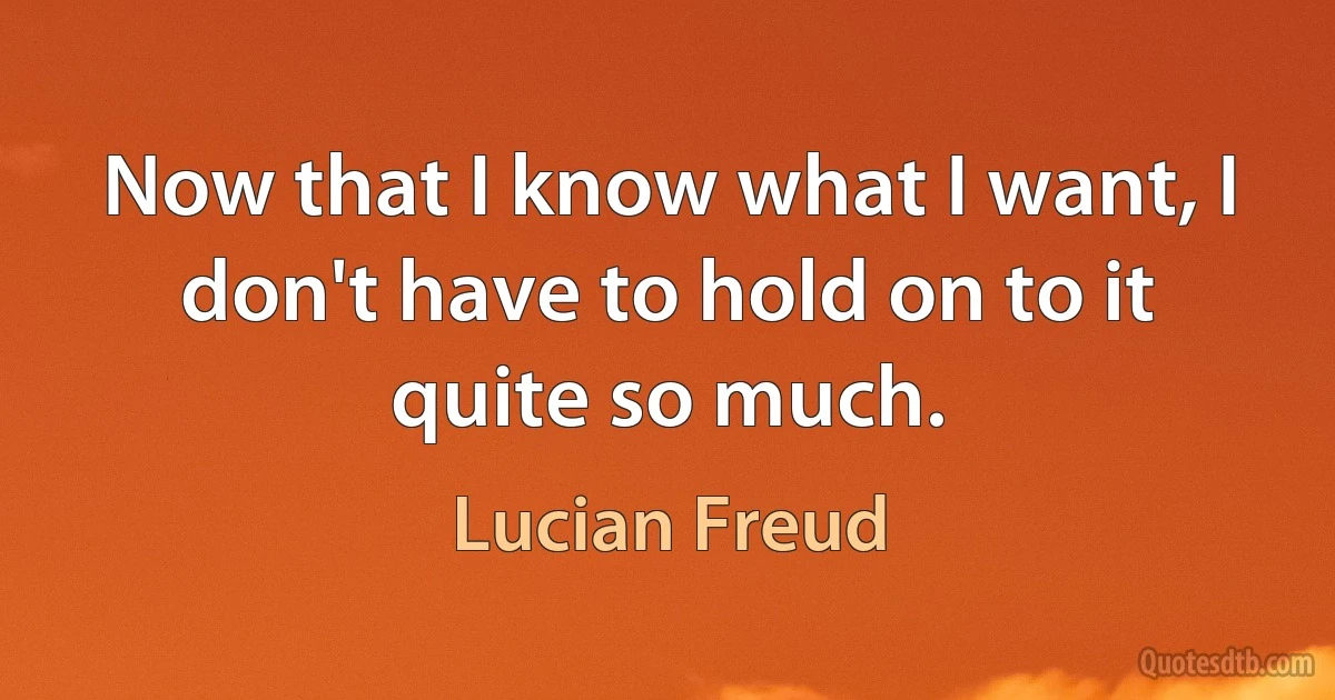 Now that I know what I want, I don't have to hold on to it quite so much. (Lucian Freud)