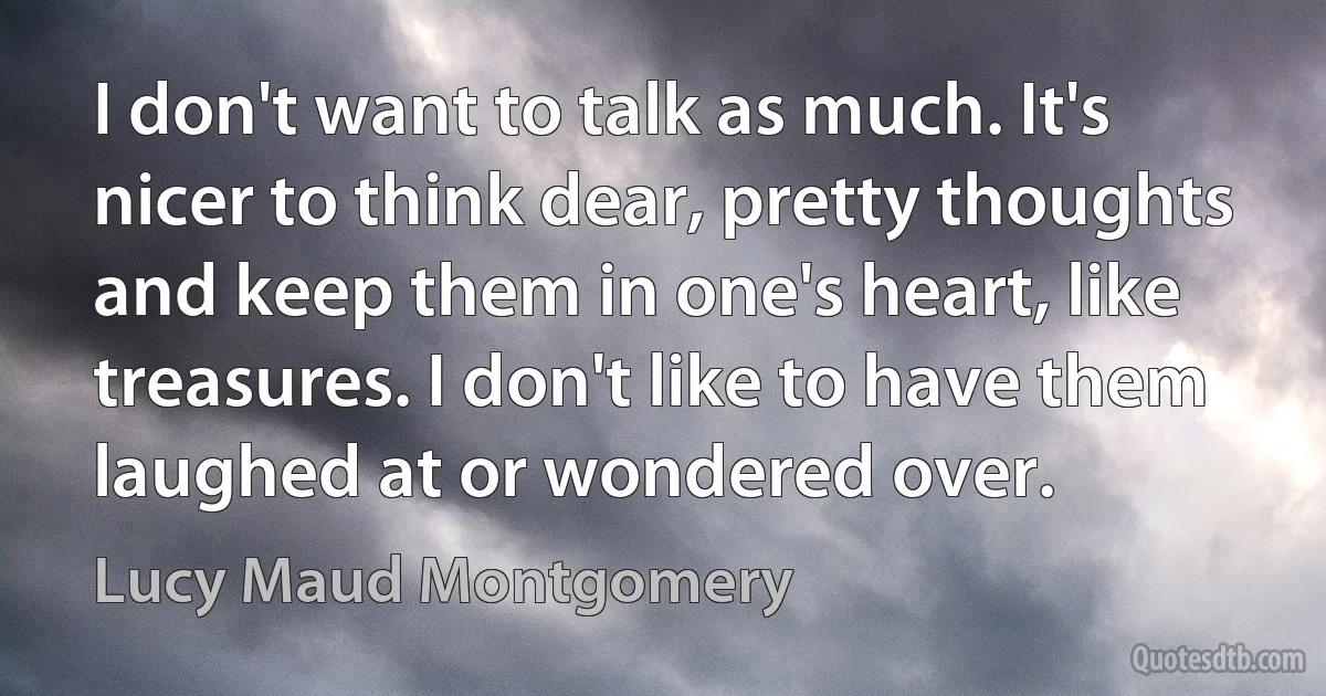 I don't want to talk as much. It's nicer to think dear, pretty thoughts and keep them in one's heart, like treasures. I don't like to have them laughed at or wondered over. (Lucy Maud Montgomery)