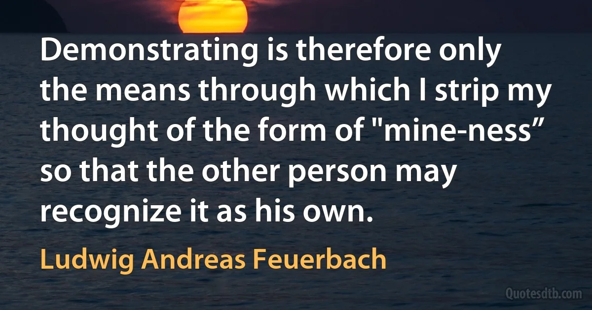 Demonstrating is therefore only the means through which I strip my thought of the form of "mine-ness” so that the other person may recognize it as his own. (Ludwig Andreas Feuerbach)