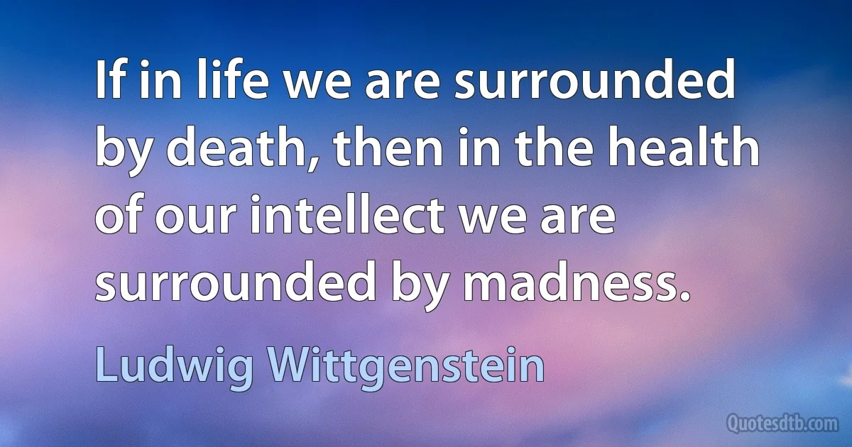 If in life we are surrounded by death, then in the health of our intellect we are surrounded by madness. (Ludwig Wittgenstein)