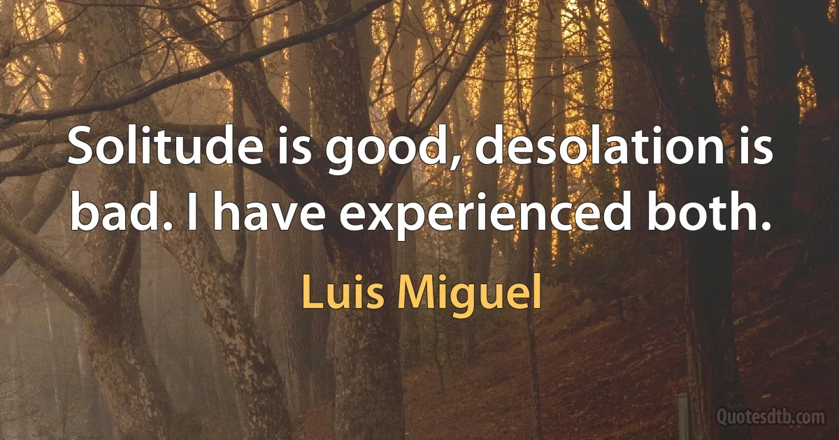 Solitude is good, desolation is bad. I have experienced both. (Luis Miguel)