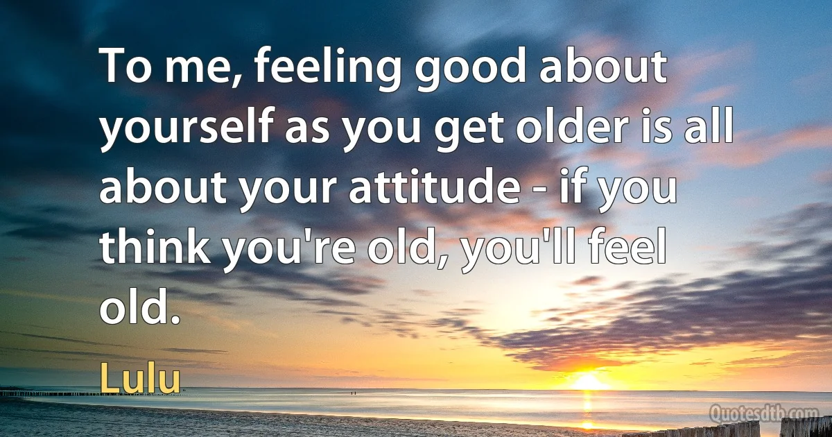 To me, feeling good about yourself as you get older is all about your attitude - if you think you're old, you'll feel old. (Lulu)