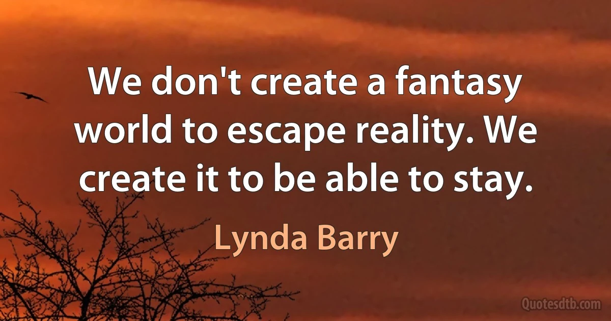 We don't create a fantasy world to escape reality. We create it to be able to stay. (Lynda Barry)