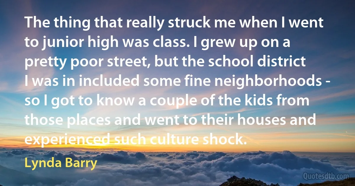 The thing that really struck me when I went to junior high was class. I grew up on a pretty poor street, but the school district I was in included some fine neighborhoods - so I got to know a couple of the kids from those places and went to their houses and experienced such culture shock. (Lynda Barry)