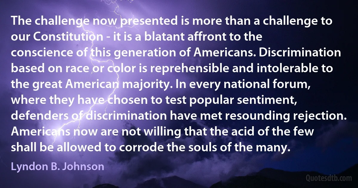 The challenge now presented is more than a challenge to our Constitution - it is a blatant affront to the conscience of this generation of Americans. Discrimination based on race or color is reprehensible and intolerable to the great American majority. In every national forum, where they have chosen to test popular sentiment, defenders of discrimination have met resounding rejection. Americans now are not willing that the acid of the few shall be allowed to corrode the souls of the many. (Lyndon B. Johnson)