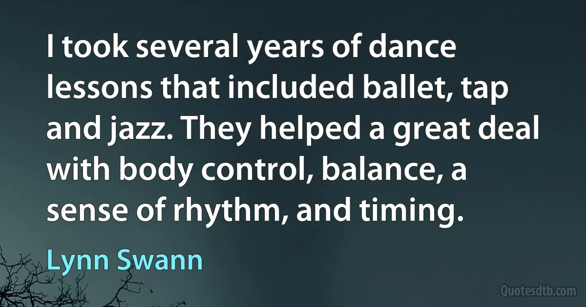 I took several years of dance lessons that included ballet, tap and jazz. They helped a great deal with body control, balance, a sense of rhythm, and timing. (Lynn Swann)