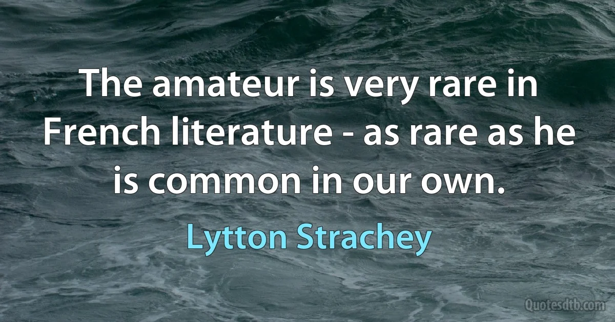 The amateur is very rare in French literature - as rare as he is common in our own. (Lytton Strachey)