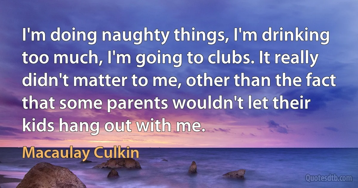 I'm doing naughty things, I'm drinking too much, I'm going to clubs. It really didn't matter to me, other than the fact that some parents wouldn't let their kids hang out with me. (Macaulay Culkin)