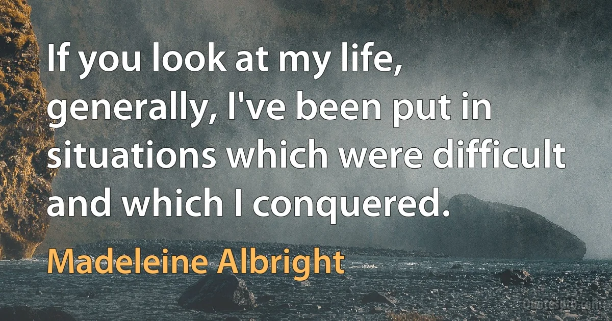 If you look at my life, generally, I've been put in situations which were difficult and which I conquered. (Madeleine Albright)