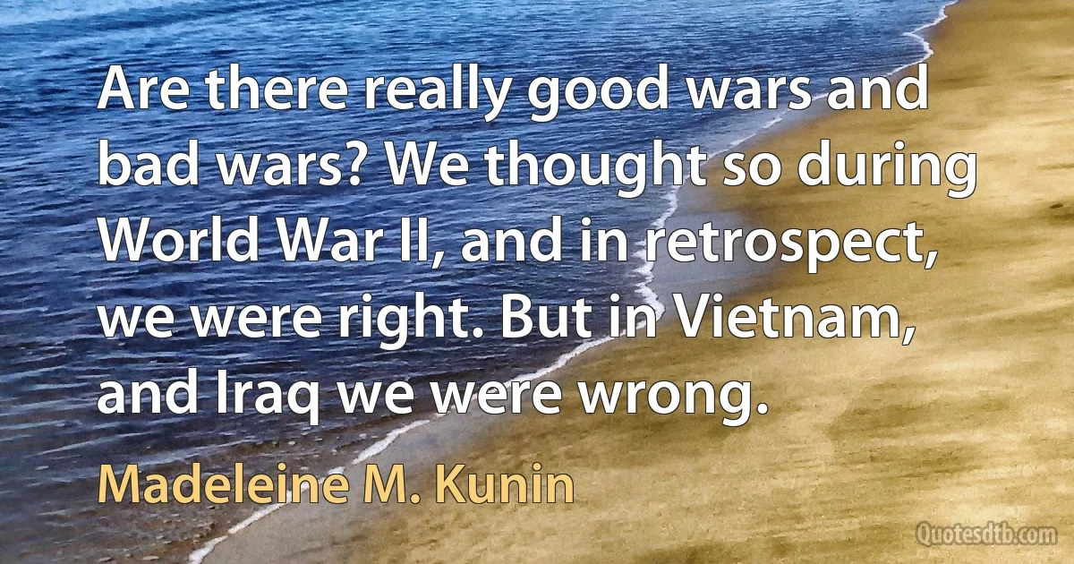 Are there really good wars and bad wars? We thought so during World War II, and in retrospect, we were right. But in Vietnam, and Iraq we were wrong. (Madeleine M. Kunin)