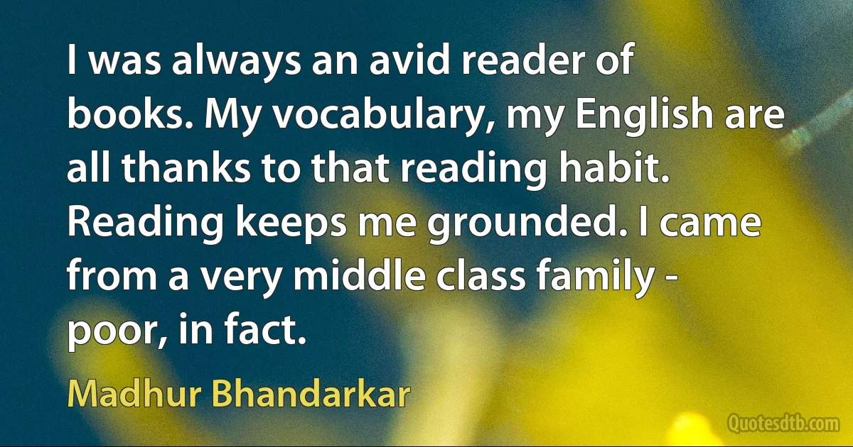 I was always an avid reader of books. My vocabulary, my English are all thanks to that reading habit. Reading keeps me grounded. I came from a very middle class family - poor, in fact. (Madhur Bhandarkar)