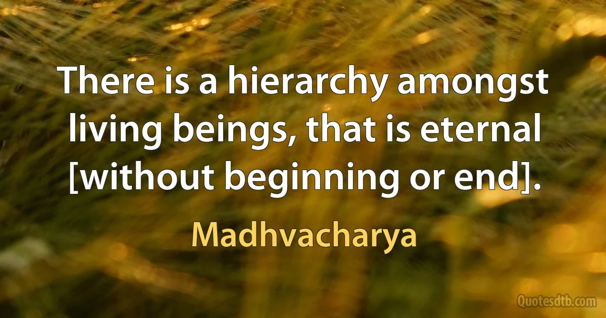 There is a hierarchy amongst living beings, that is eternal [without beginning or end]. (Madhvacharya)