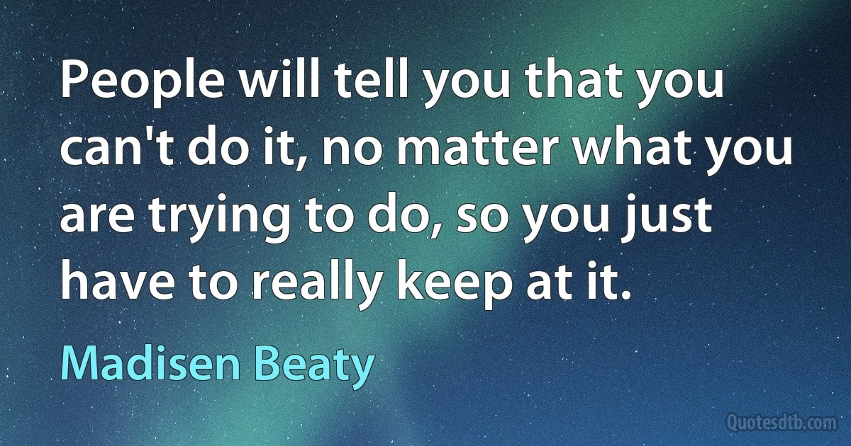 People will tell you that you can't do it, no matter what you are trying to do, so you just have to really keep at it. (Madisen Beaty)