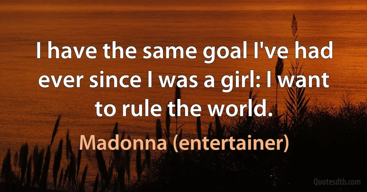 I have the same goal I've had ever since I was a girl: I want to rule the world. (Madonna (entertainer))