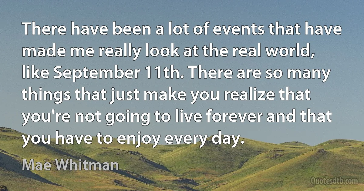 There have been a lot of events that have made me really look at the real world, like September 11th. There are so many things that just make you realize that you're not going to live forever and that you have to enjoy every day. (Mae Whitman)