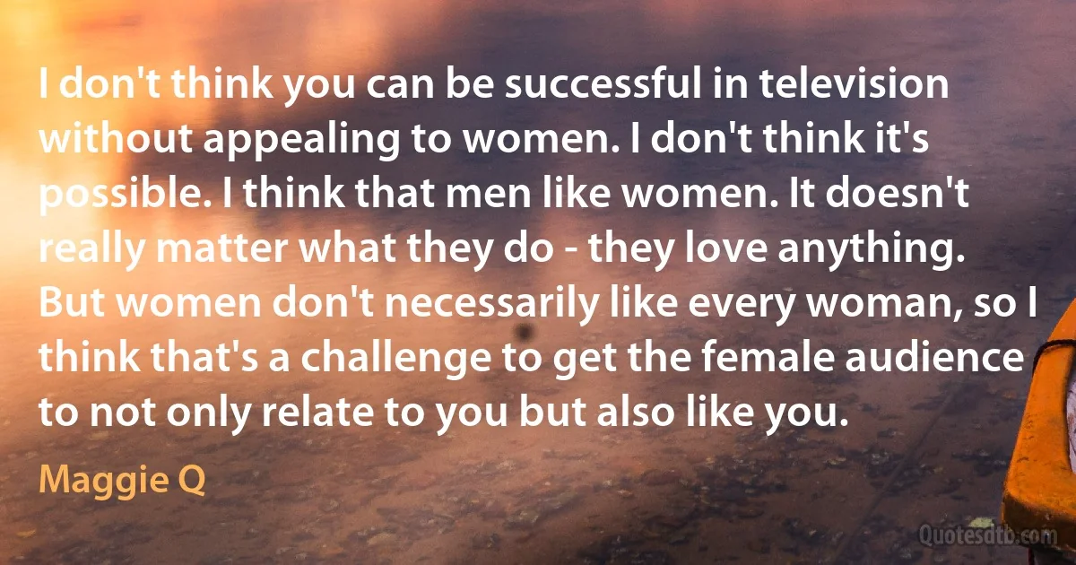 I don't think you can be successful in television without appealing to women. I don't think it's possible. I think that men like women. It doesn't really matter what they do - they love anything. But women don't necessarily like every woman, so I think that's a challenge to get the female audience to not only relate to you but also like you. (Maggie Q)